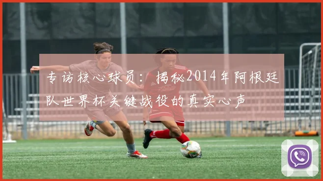 专访核心球员：揭秘2014年阿根廷队世界杯关键战役的真实心声