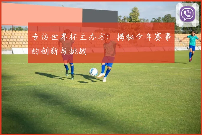 专访世界杯主办方：揭秘今年赛事的创新与挑战