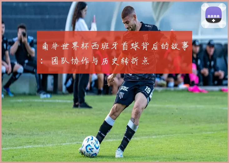 南非世界杯西班牙首球背后的故事:团队协作与历史转折点