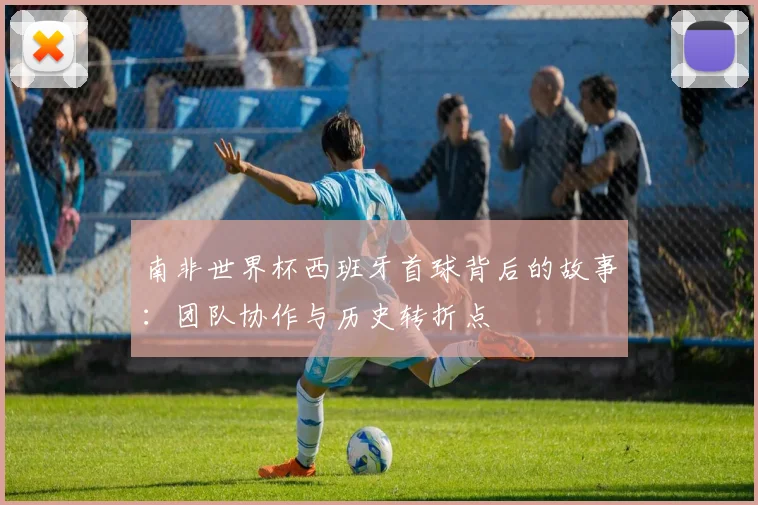 南非世界杯西班牙首球背后的故事:团队协作与历史转折点