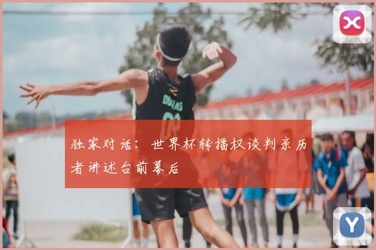 独家对话：世界杯转播权谈判亲历者讲述台前幕后
